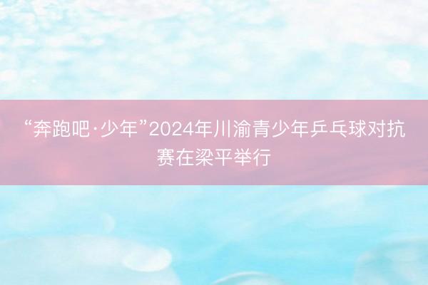 “奔跑吧·少年”2024年川渝青少年乒乓球对抗赛在梁平举行