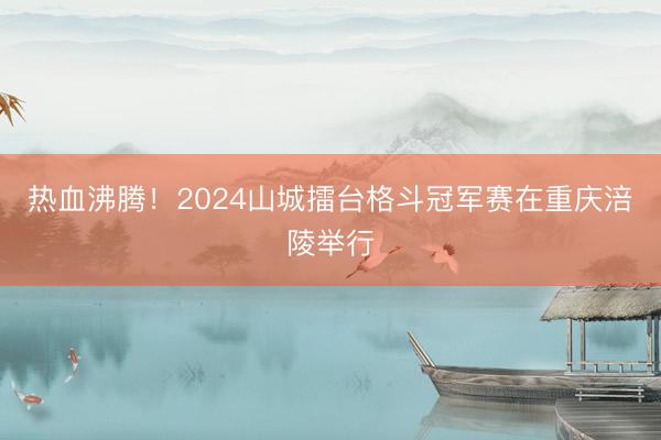 热血沸腾！2024山城擂台格斗冠军赛在重庆涪陵举行