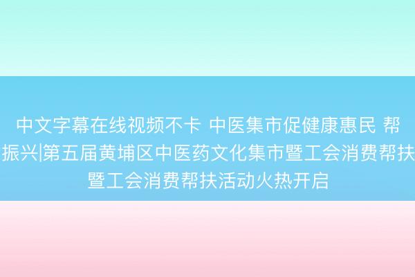 中文字幕在线视频不卡 中医集市促健康惠民 帮扶专区助乡村振兴|第五届黄埔区中医药文化集市暨工会消费帮扶活动火热开启