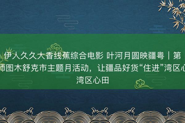 伊人久久大香线蕉综合电影 叶河月圆映疆粤｜第三师图木舒克市主题月活动，让疆品好货“住进”湾区心田