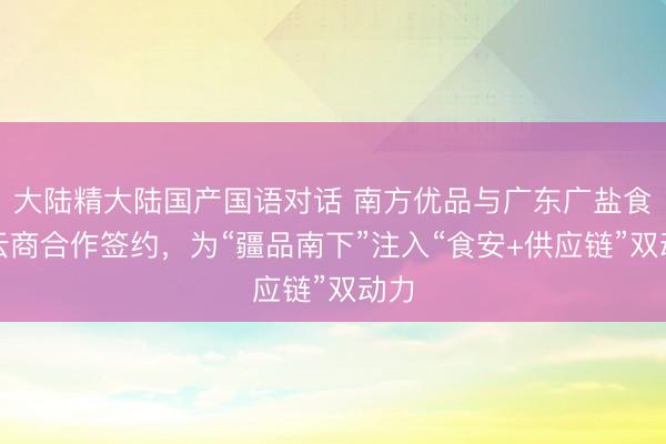 大陆精大陆国产国语对话 南方优品与广东广盐食安云商合作签约，为“疆品南下”注入“食安+供应链”双动力