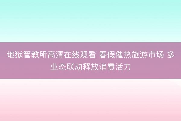 地狱管教所高清在线观看 春假催热旅游市场 多业态联动释放消费活力