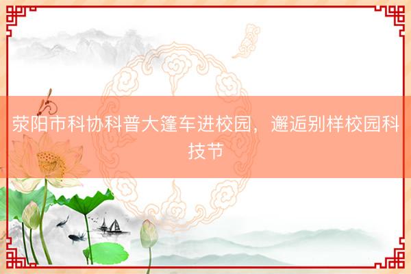 荥阳市科协科普大篷车进校园，邂逅别样校园科技节