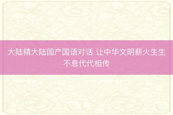 大陆精大陆国产国语对话 让中华文明薪火生生不息代代相传