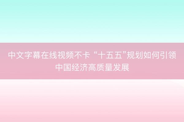 中文字幕在线视频不卡 “十五五”规划如何引领中国经济高质量发展