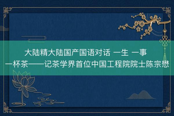 大陆精大陆国产国语对话 一生 一事 一杯茶——记茶学界首位中国工程院院士陈宗懋