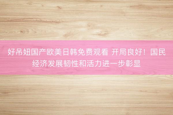 好吊妞国产欧美日韩免费观看 开局良好！国民经济发展韧性和活力进一步彰显