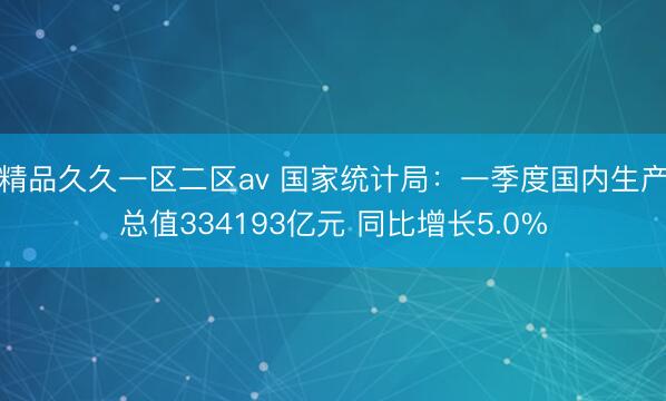 精品久久一区二区av 国家统计局：一季度国内生产总值334193亿元 同比增长5.0%