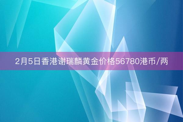 2月5日香港谢瑞麟黄金价格56780港币/两