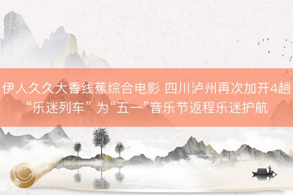 伊人久久大香线蕉综合电影 四川泸州再次加开4趟“乐迷列车” 为“五一”音乐节返程乐迷护航
