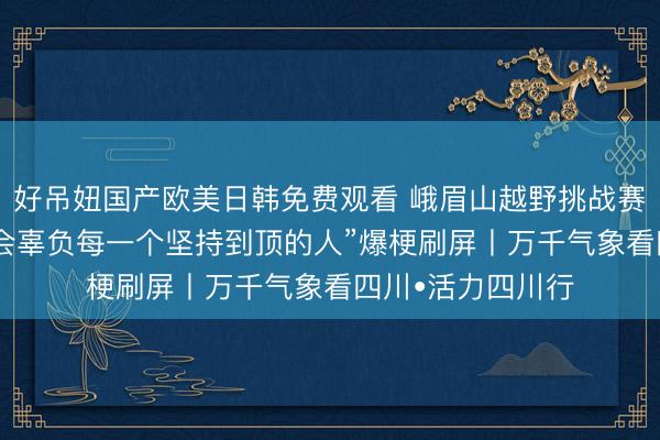 好吊妞国产欧美日韩免费观看 峨眉山越野挑战赛落幕 “峨眉山不会辜负每一个坚持到顶的人”爆梗刷屏丨万千气象看四川•活力四川行