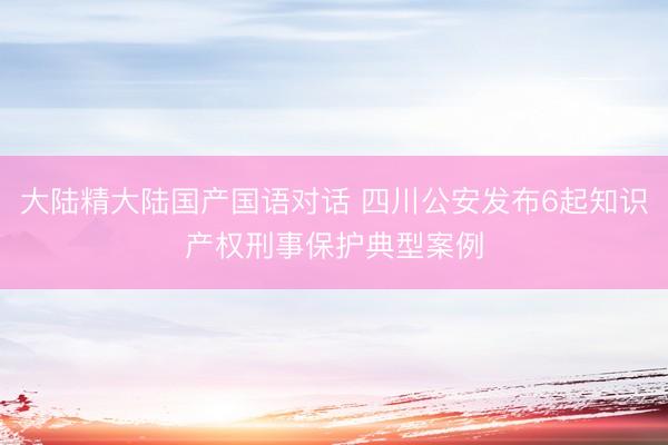 大陆精大陆国产国语对话 四川公安发布6起知识产权刑事保护典型案例