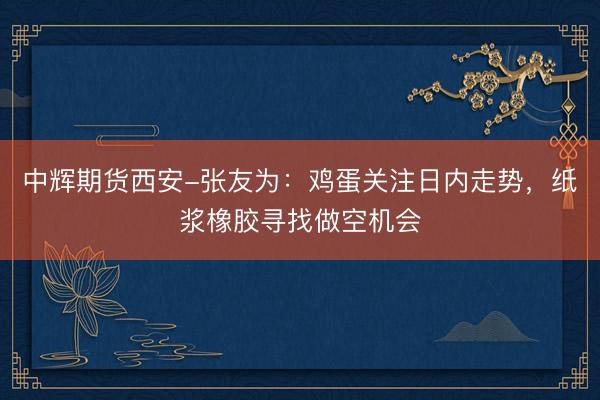 中辉期货西安-张友为：鸡蛋关注日内走势，纸浆橡胶寻找做空机会