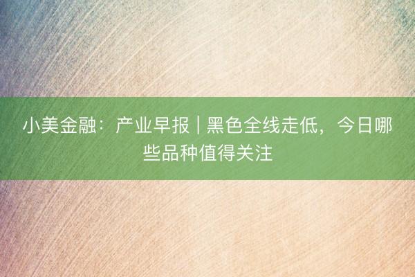小美金融：产业早报 | 黑色全线走低，今日哪些品种值得关注