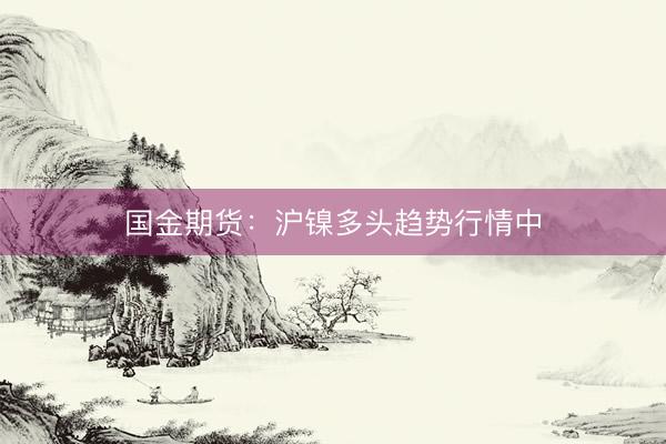 国金期货：沪镍多头趋势行情中