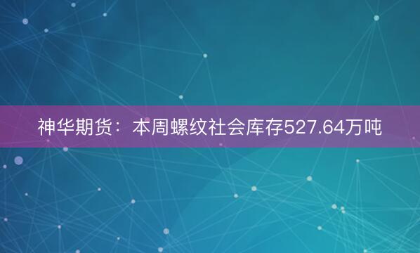 神华期货：本周螺纹社会库存527.64万吨