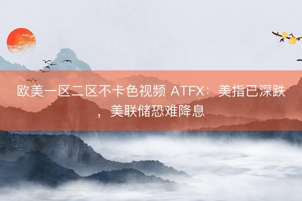 欧美一区二区不卡色视频 ATFX：美指已深跌，美联储恐难降息