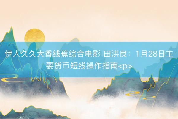 伊人久久大香线蕉综合电影 田洪良：1月28日主要货币短线操作指南<p>