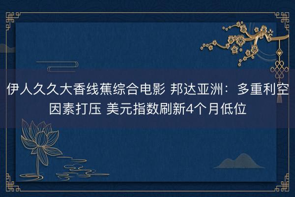 伊人久久大香线蕉综合电影 邦达亚洲：多重利空因素打压 美元指数刷新4个月低位