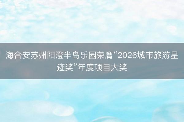 海合安苏州阳澄半岛乐园荣膺“2026城市旅游星迹奖”年度项目大奖