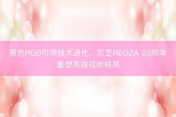 原色RGB引领技术进化，东芝REGZA 20周年重塑高端视听格局