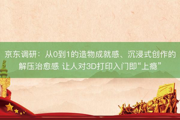 京东调研：从0到1的造物成就感、沉浸式创作的解压治愈感 让人对3D打印入门即“上瘾”