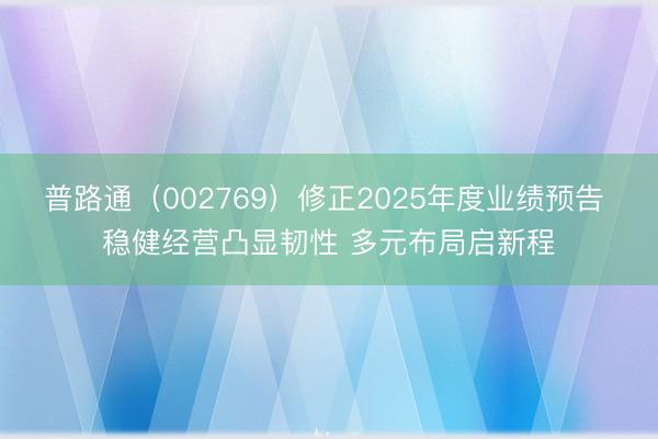 普路通（002769）修正2025年度业绩预告 稳健经营凸显韧性 多元布局启新程