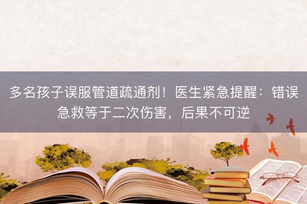 多名孩子误服管道疏通剂！医生紧急提醒：错误急救等于二次伤害，后果不可逆