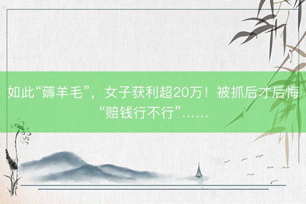 如此“薅羊毛”，女子获利超20万！被抓后才后悔“赔钱行不行”……