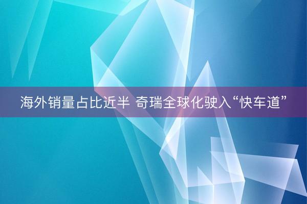 海外销量占比近半 奇瑞全球化驶入“快车道”