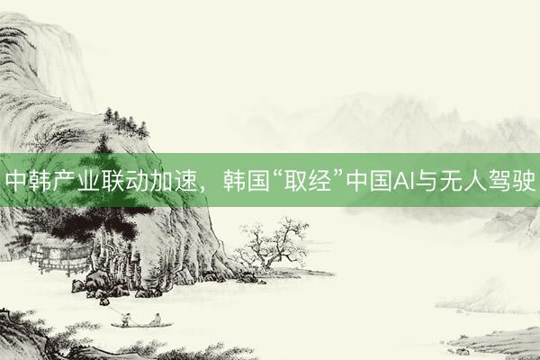 中韩产业联动加速，韩国“取经”中国AI与无人驾驶