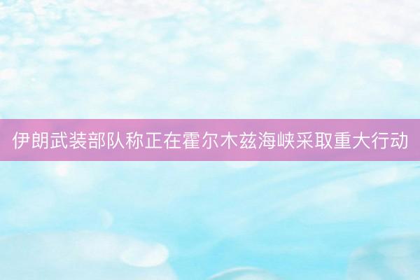 伊朗武装部队称正在霍尔木兹海峡采取重大行动