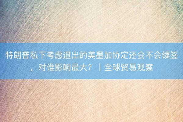 特朗普私下考虑退出的美墨加协定还会不会续签，对谁影响最大？｜全球贸易观察