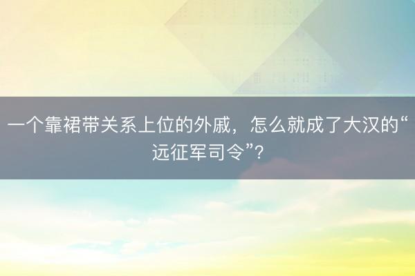 一个靠裙带关系上位的外戚，怎么就成了大汉的“远征军司令”？