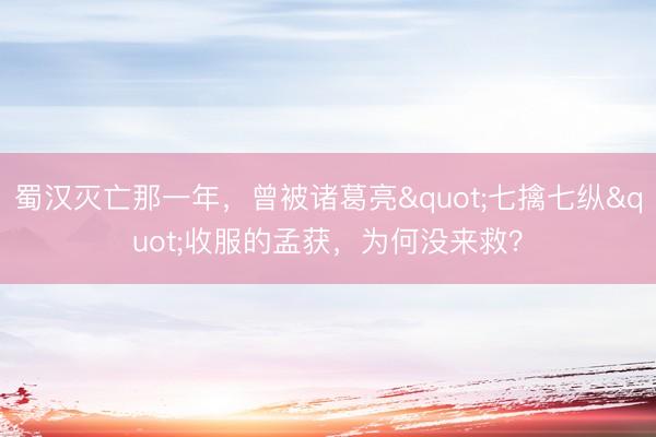 蜀汉灭亡那一年，曾被诸葛亮"七擒七纵"收服的孟获，为何没来救？