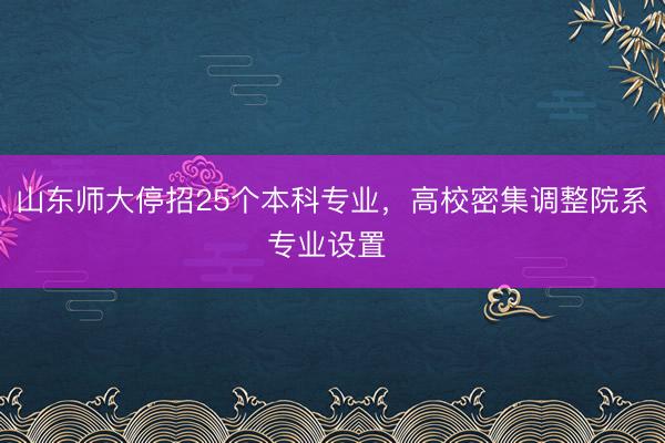 山东师大停招25个本科专业，高校密集调整院系专业设置 