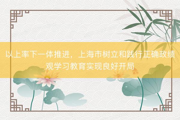以上率下一体推进，上海市树立和践行正确政绩观学习教育实现良好开局