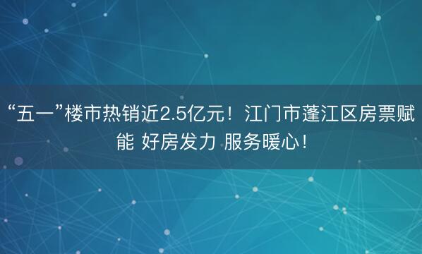 “五一”楼市热销近2.5亿元！江门市蓬江区房票赋能 好房发力 服务暖心！