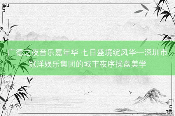广德之夜音乐嘉年华 七日盛境绽风华—深圳市冠洋娱乐集团的城市夜序操盘美学