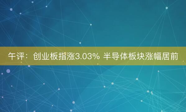 午评：创业板指涨3.03% 半导体板块涨幅居前