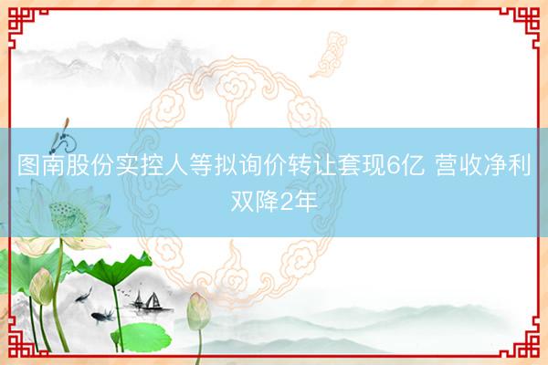 图南股份实控人等拟询价转让套现6亿 营收净利双降2年