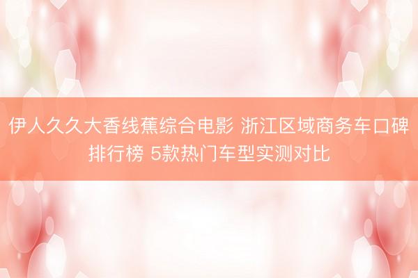 伊人久久大香线蕉综合电影 浙江区域商务车口碑排行榜 5款热门车型实测对比