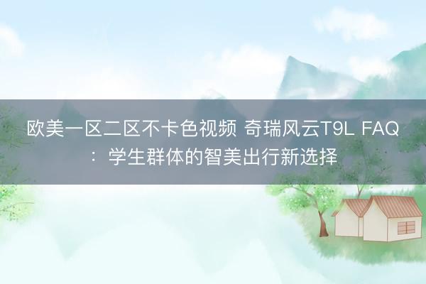 欧美一区二区不卡色视频 奇瑞风云T9L FAQ：学生群体的智美出行新选择