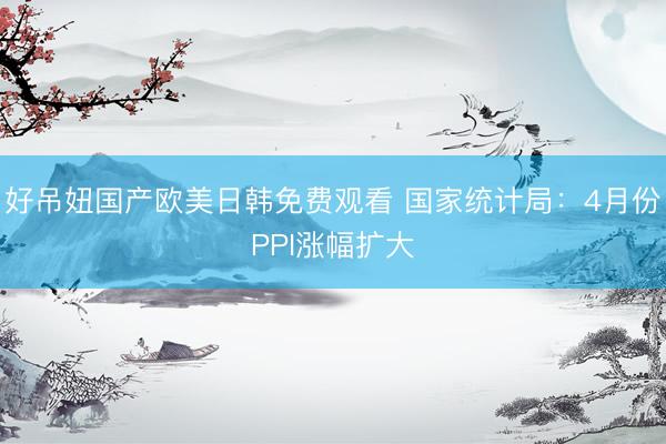 好吊妞国产欧美日韩免费观看 国家统计局：4月份PPI涨幅扩大