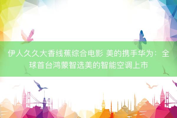 伊人久久大香线蕉综合电影 美的携手华为：全球首台鸿蒙智选美的智能空调上市