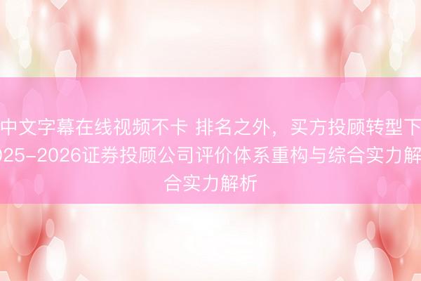 中文字幕在线视频不卡 排名之外，买方投顾转型下2025-2026证券投顾公司评价体系重构与综合实力解析