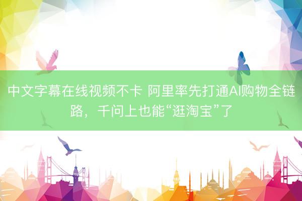 中文字幕在线视频不卡 阿里率先打通AI购物全链路，千问上也能“逛淘宝”了