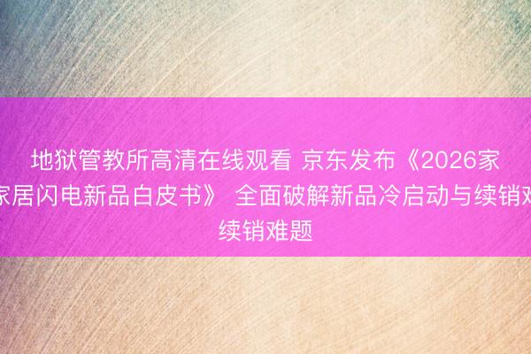 地狱管教所高清在线观看 京东发布《2026家电家居闪电新品白皮书》 全面破解新品冷启动与续销难题