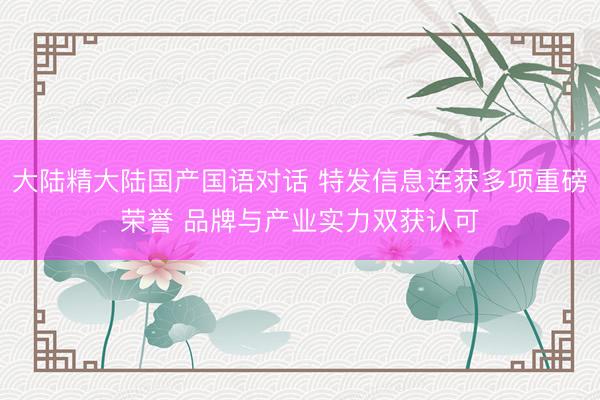 大陆精大陆国产国语对话 特发信息连获多项重磅荣誉 品牌与产业实力双获认可