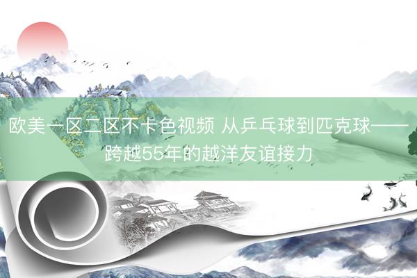 欧美一区二区不卡色视频 从乒乓球到匹克球——跨越55年的越洋友谊接力